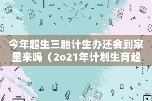 今年超生三胎計(jì)生辦還會(huì)到家里來(lái)嗎（2o21年計(jì)劃生育超生三胎政策）