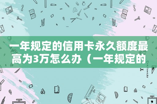 一年規(guī)定的信用卡永久額度最高為3萬怎么辦（一年規(guī)定的信用卡永久額度最高為3萬）