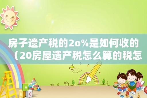 房孑遺產(chǎn)稅的2o%是如何收的（20房屋遺產(chǎn)稅怎么算的稅怎么算）