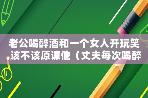 老公喝醉酒和一個(gè)女人開玩笑,該不該原諒他（丈夫每次喝醉酒和自己的妻子吵架怎么辦）
