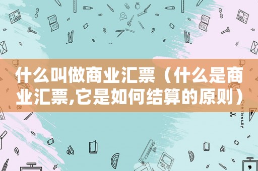 什么叫做商業(yè)匯票（什么是商業(yè)匯票,它是如何結(jié)算的原則）