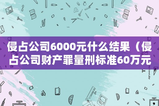 侵占公司6000元什么結(jié)果（侵占公司財產(chǎn)罪量刑標準60萬元）