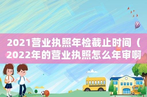 2021營業(yè)執(zhí)照年檢截止時間（2022年的營業(yè)執(zhí)照怎么年審啊）