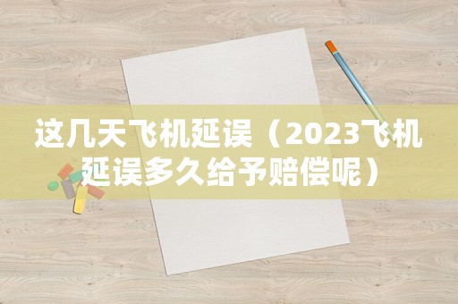 這幾天飛機(jī)延誤（2023飛機(jī)延誤多久給予賠償呢）