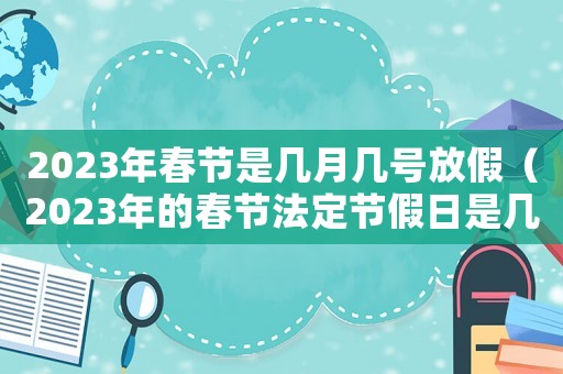 2023年春節(jié)是幾月幾號(hào)放假（2023年的春節(jié)法定節(jié)假日是幾天呢）