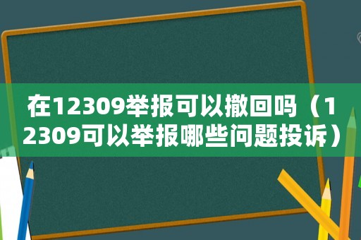 在12309舉報可以撤回嗎（12309可以舉報哪些問題投訴）