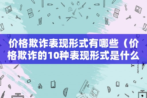 價格欺詐表現(xiàn)形式有哪些（價格欺詐的10種表現(xiàn)形式是什么）