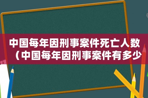 中國(guó)每年因刑事案件死亡人數(shù)（中國(guó)每年因刑事案件有多少人死亡）