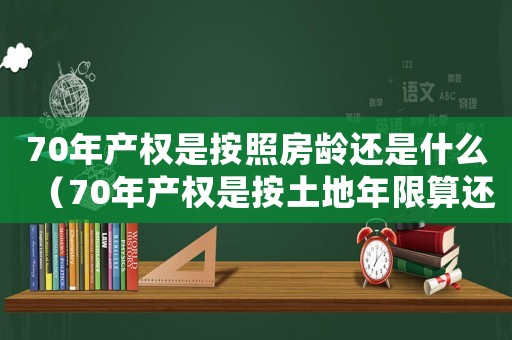 70年產(chǎn)權(quán)是按照房齡還是什么（70年產(chǎn)權(quán)是按土地年限算還是房產(chǎn)證）