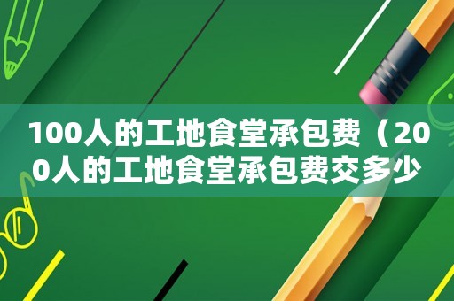 100人的工地食堂承包費(fèi)（200人的工地食堂承包費(fèi)交多少合理?）