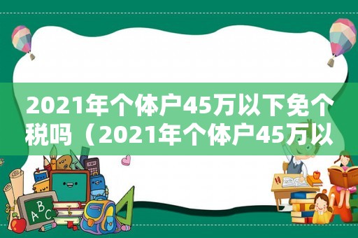 2021年個(gè)體戶45萬以下免個(gè)稅嗎（2021年個(gè)體戶45萬以下免個(gè)稅）