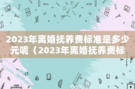 2023年離婚撫養(yǎng)費標準是多少元呢（2023年離婚撫養(yǎng)費標準是多少元）