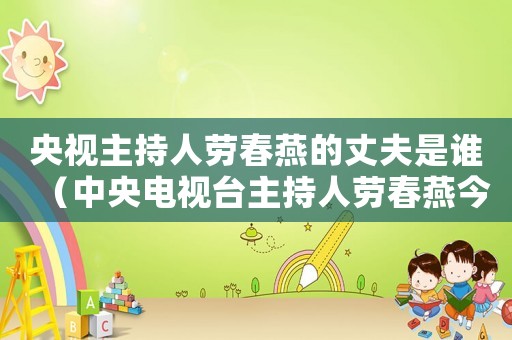 央視主持人勞春燕的丈夫是誰(shuí)（中央電視臺(tái)主持人勞春燕今年多少歲?）