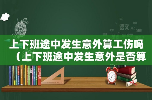 上下班途中發(fā)生意外算工傷嗎（上下班途中發(fā)生意外是否算工傷事故）
