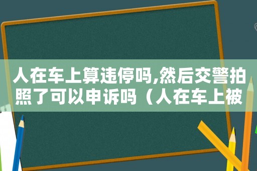 人在車(chē)上算違停嗎,然后交警拍照了可以申訴嗎（人在車(chē)上被拍違停怎么辦可以申訴嗎）