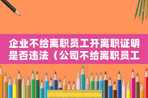 企業(yè)不給離職員工開(kāi)離職證明是否違法（公司不給離職員工開(kāi)離職證明怎么辦）