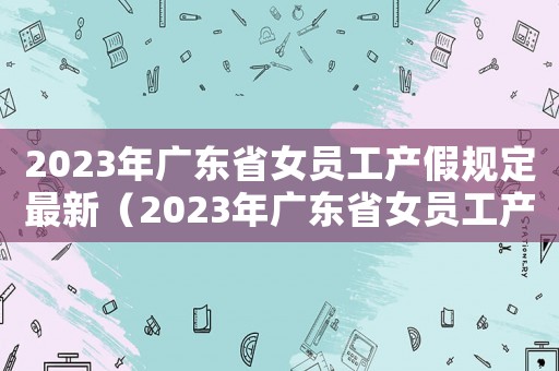 2023年廣東省女員工產(chǎn)假規(guī)定最新（2023年廣東省女員工產(chǎn)假規(guī)定最新）