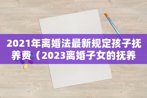 2021年離婚法最新規(guī)定孩子撫養(yǎng)費(fèi)（2023離婚子女的撫養(yǎng)費(fèi)標(biāo)準(zhǔn)怎么算）