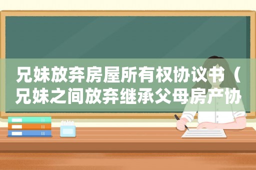 兄妹放棄房屋所有權(quán)協(xié)議書（兄妹之間放棄繼承父母房產(chǎn)協(xié)議范本）