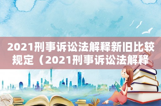 2021刑事訴訟法解釋新舊比較規(guī)定（2021刑事訴訟法解釋新舊比較）