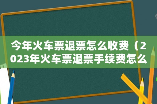 今年火車票退票怎么收費（2023年火車票退票手續(xù)費怎么算）