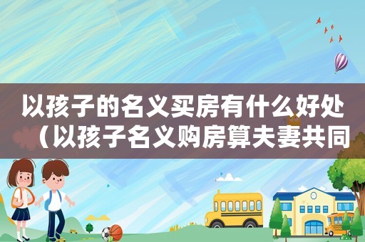 以孩子的名義買房有什么好處（以孩子名義購(gòu)房算夫妻共同財(cái)產(chǎn)嗎知乎）