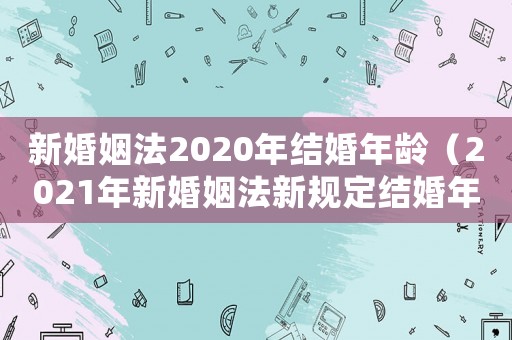 新婚姻法2020年結婚年齡（2021年新婚姻法新規(guī)定結婚年齡）