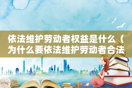 依法維護(hù)勞動(dòng)者權(quán)益是什么（為什么要依法維護(hù)勞動(dòng)者合法權(quán)益）