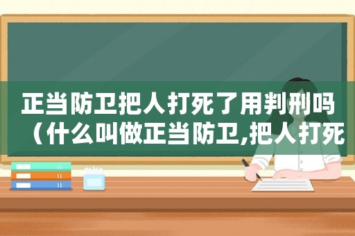 正當(dāng)防衛(wèi)把人打死了用判刑嗎（什么叫做正當(dāng)防衛(wèi),把人打死犯法嗎）