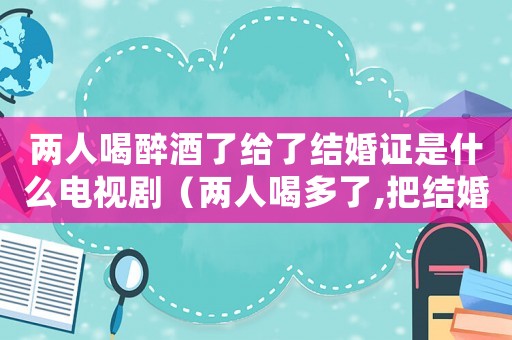 兩人喝醉酒了給了結(jié)婚證是什么電視劇（兩人喝多了,把結(jié)婚證領(lǐng)了是什么電視劇）