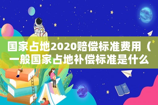 國(guó)家占地2020賠償標(biāo)準(zhǔn)費(fèi)用（一般國(guó)家占地補(bǔ)償標(biāo)準(zhǔn)是什么樣的）