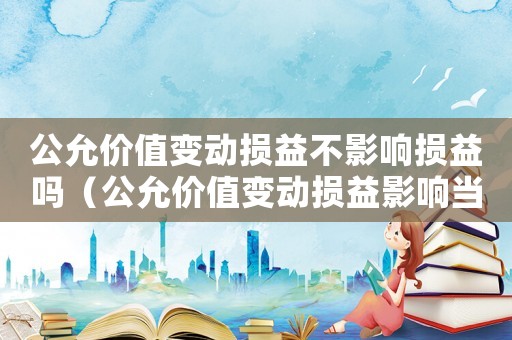 公允價值變動損益不影響損益嗎（公允價值變動損益影響當(dāng)期損益嗎）