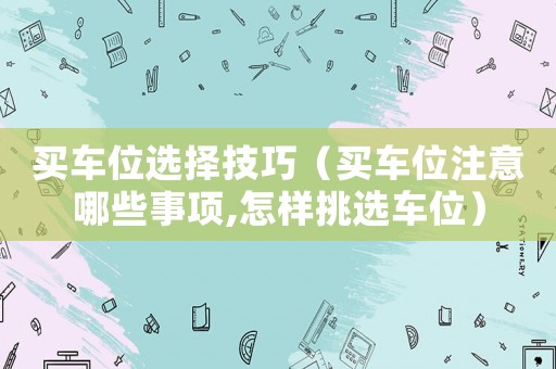 買車位選擇技巧（買車位注意哪些事項(xiàng),怎樣挑選車位）