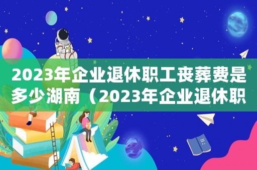2023年企業(yè)退休職工喪葬費是多少湖南（2023年企業(yè)退休職工喪葬費是多少）