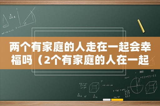 兩個(gè)有家庭的人走在一起會(huì)幸福嗎（2個(gè)有家庭的人在一起可以維持多久）