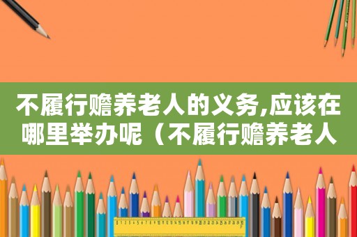 不履行贍養(yǎng)老人的義務(wù),應(yīng)該在哪里舉辦呢（不履行贍養(yǎng)老人的義務(wù),應(yīng)該在哪里舉辦）