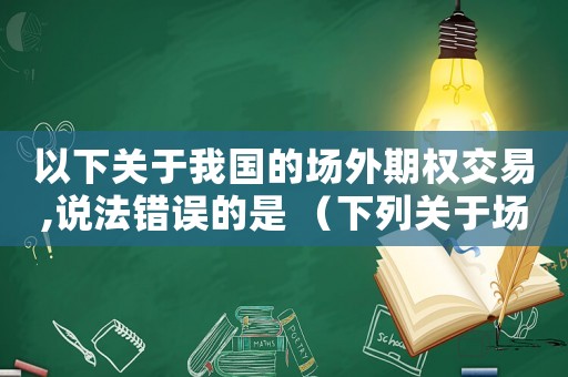 以下關(guān)于我國的場(chǎng)外期權(quán)交易,說法錯(cuò)誤的是 （下列關(guān)于場(chǎng)內(nèi)期權(quán)和場(chǎng)外期權(quán)的說法）