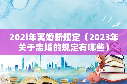 202l年離婚新規(guī)定（2023年關(guān)于離婚的規(guī)定有哪些）