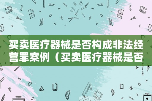 買賣醫(yī)療器械是否構(gòu)成非法經(jīng)營罪案例（買賣醫(yī)療器械是否構(gòu)成非法經(jīng)營罪）