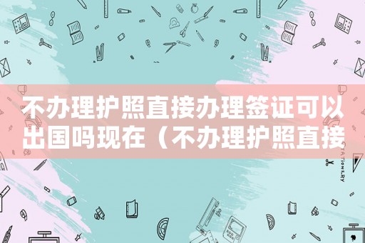 不辦理護(hù)照直接辦理簽證可以出國嗎現(xiàn)在（不辦理護(hù)照直接辦理簽證可以出國嗎）