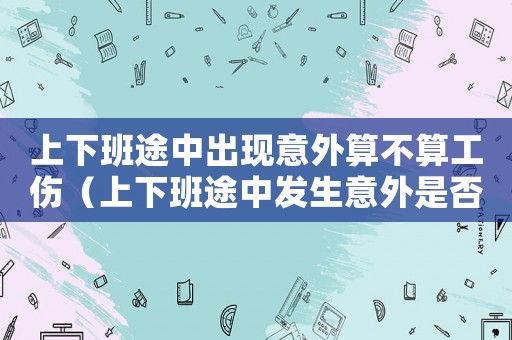 上下班途中出現(xiàn)意外算不算工傷（上下班途中發(fā)生意外是否算工傷保險(xiǎn)）