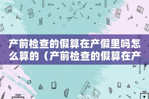 產(chǎn)前檢查的假算在產(chǎn)假里嗎怎么算的（產(chǎn)前檢查的假算在產(chǎn)假里嗎怎么算）