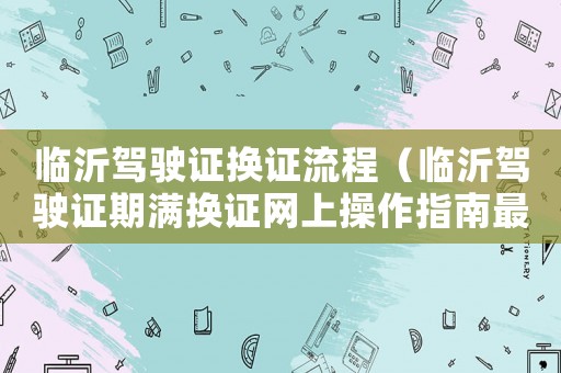 臨沂駕駛證換證流程（臨沂駕駛證期滿(mǎn)換證網(wǎng)上操作指南最新）