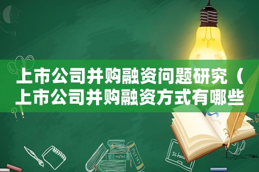 上市公司并購(gòu)融資問(wèn)題研究（上市公司并購(gòu)融資方式有哪些類型）