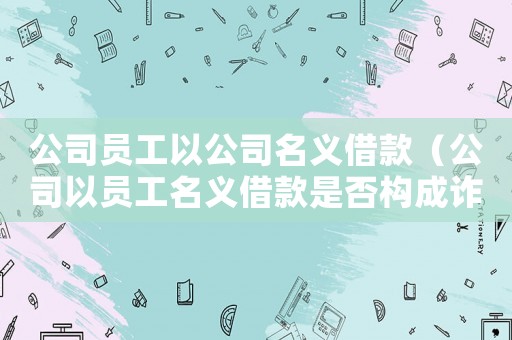 公司員工以公司名義借款（公司以員工名義借款是否構(gòu)成詐騙）