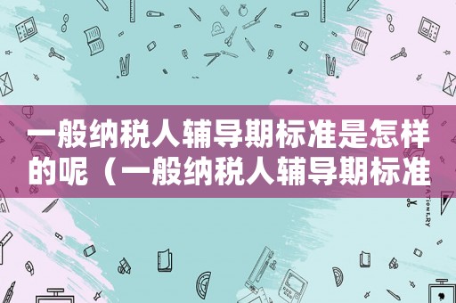 一般納稅人輔導期標準是怎樣的呢（一般納稅人輔導期標準是怎樣的呢）