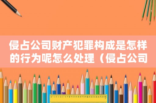 侵占公司財產(chǎn)犯罪構(gòu)成是怎樣的行為呢怎么處理（侵占公司財產(chǎn)犯罪構(gòu)成是怎樣的行為呢）