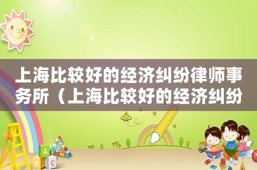 上海比較好的經(jīng)濟(jì)糾紛律師事務(wù)所（上海比較好的經(jīng)濟(jì)糾紛律師事務(wù)所）