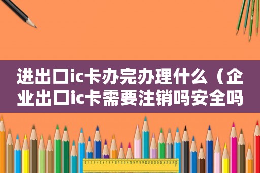 進出口ic卡辦完辦理什么（企業(yè)出口ic卡需要注銷嗎安全嗎）