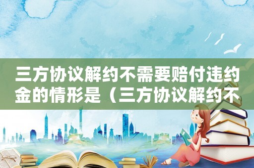 三方協(xié)議解約不需要賠付違約金的情形是（三方協(xié)議解約不需要賠付違約金的情形）